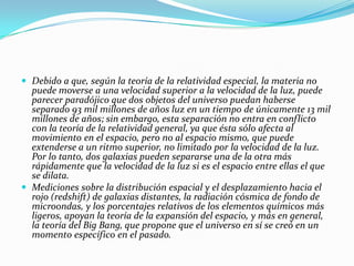  Debido a que, según la teoría de la relatividad especial, la materia no
  puede moverse a una velocidad superior a la velocidad de la luz, puede
  parecer paradójico que dos objetos del universo puedan haberse
  separado 93 mil millones de años luz en un tiempo de únicamente 13 mil
  millones de años; sin embargo, esta separación no entra en conflicto
  con la teoría de la relatividad general, ya que ésta sólo afecta al
  movimiento en el espacio, pero no al espacio mismo, que puede
  extenderse a un ritmo superior, no limitado por la velocidad de la luz.
  Por lo tanto, dos galaxias pueden separarse una de la otra más
  rápidamente que la velocidad de la luz si es el espacio entre ellas el que
  se dilata.
 Mediciones sobre la distribución espacial y el desplazamiento hacia el
  rojo (redshift) de galaxias distantes, la radiación cósmica de fondo de
  microondas, y los porcentajes relativos de los elementos químicos más
  ligeros, apoyan la teoría de la expansión del espacio, y más en general,
  la teoría del Big Bang, que propone que el universo en sí se creó en un
  momento específico en el pasado.
 
