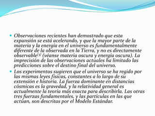  Observaciones recientes han demostrado que esta
  expansión se está acelerando, y que la mayor parte de la
  materia y la energía en el universo es fundamentalmente
  diferente de la observada en la Tierra, y no es directamente
  observable[3] (véanse materia oscura y energía oscura). La
  imprecisión de las observaciones actuales ha limitado las
  predicciones sobre el destino final del universo.
 Los experimentos sugieren que el universo se ha regido por
  las mismas leyes físicas, constantes a lo largo de su
  extensión e historia. La fuerza dominante en distancias
  cósmicas es la gravedad, y la relatividad general es
  actualmente la teoría más exacta para describirla. Las otras
  tres fuerzas fundamentales, y las partículas en las que
  actúan, son descritas por el Modelo Estándar.
 