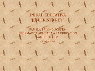 UNIDAD EDUCATIVA
       “JESUCRISTO REY”

      PAMELA TRIVIÑO ACOSTA
INFORMATICA APLICADA A LA EDUCACION
          SAMUEL LOPEZ
             2012-2013
 