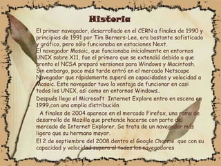 Historia
El primer navegador, desarrollado en el CERN a finales de 1990 y
principios de 1991 por Tim Berners-Lee, era bastante sofisticado
y gráfico, pero sólo funcionaba en estaciones Next.
El navegador Mosaic, que funcionaba inicialmente en entornos
UNIX sobre X11, fue el primero que se extendió debido a que
pronto el NCSA preparó versiones para Windows y Macintosh.
Sin embargo, poco más tarde entró en el mercado Netscape
Navegador que rápidamente superó en capacidades y velocidad a
Mosaic. Este navegador tuvo la ventaja de funcionar en casi
todos los UNIX, así como en entornos Windows..
Después llego el Microsoft Internet Explore entro en escena en
1999,con una amplia distribución
  A finales de 2004 aparece en el mercado Firefox, una rama de
desarrollo de Mozilla que pretende hacerse con parte del
mercado de Internet Explorer. Se trata de un navegador más
ligero que su hermano mayor.
El 2 de septiembre del 2008 dentro el Google Chorme que con su
capacidad y velocidad supero al todos los navegadores
 