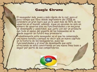 Google Chrome

El navegador más joven y más rápido de la red, para el
poco tiempo que lleva desde septiembre del 2008 se
considera un gran logro que ya lo usen más de 50% de los
usuarios en el mundo; además, sigue en ascenso no solo en
número de usuarios sino en funcionalidades y en mejoras
de desempeño y usabilidad, que junto con ser un producto
con todo el apoyo del gigante de las búsquedas se le
puede augurar un futuro muy promisorio.
Probablemente este navegador es el que ha comenzado
una nueva batalla y porque no decir que un nuevo capítulo
en la historia de los navegadores, pues las
funcionalidades y el nivel de desempeño que está
ofreciendo se está convirtiendo en una nueva línea base a
seguir por parte de sus competidores.
 