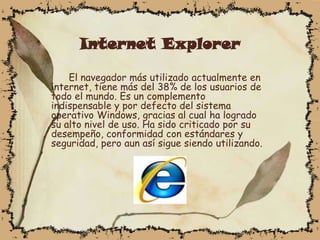 Internet Explorer

    El navegador más utilizado actualmente en
internet, tiene más del 38% de los usuarios de
todo el mundo. Es un complemento
indispensable y por defecto del sistema
operativo Windows, gracias al cual ha logrado
su alto nivel de uso. Ha sido criticado por su
desempeño, conformidad con estándares y
seguridad, pero aun así sigue siendo utilizando.
 