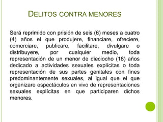 DELITOS CONTRA MENORES

Será reprimido con prisión de seis (6) meses a cuatro
(4) años el que produjere, financiare, ofreciere,
comerciare, publicare, facilitare, divulgare o
distribuyere,   por     cualquier      medio,    toda
representación de un menor de dieciocho (18) años
dedicado a actividades sexuales explícitas o toda
representación de sus partes genitales con fines
predominantemente sexuales, al igual que el que
organizare espectáculos en vivo de representaciones
sexuales explícitas en que participaren dichos
menores.
 