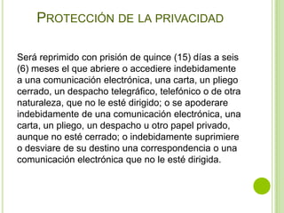 PROTECCIÓN DE LA PRIVACIDAD

Será reprimido con prisión de quince (15) días a seis
(6) meses el que abriere o accediere indebidamente
a una comunicación electrónica, una carta, un pliego
cerrado, un despacho telegráfico, telefónico o de otra
naturaleza, que no le esté dirigido; o se apoderare
indebidamente de una comunicación electrónica, una
carta, un pliego, un despacho u otro papel privado,
aunque no esté cerrado; o indebidamente suprimiere
o desviare de su destino una correspondencia o una
comunicación electrónica que no le esté dirigida.
 