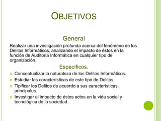OBJETIVOS

                            General
Realizar una investigación profunda acerca del fenómeno de los
Delitos Informáticos, analizando el impacto de éstos en la
función de Auditoria Informática en cualquier tipo de
organización.
                          Específicos.
   Conceptualizar la naturaleza de los Delitos Informáticos.
   Estudiar las características de este tipo de Delitos.
   Tipificar los Delitos de acuerdo a sus características.
    principales.
   Investigar el impacto de éstos actos en la vida social y
    tecnológica de la sociedad.
 