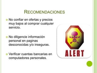 RECOMENDACIONES
   No confiar en ofertas y precios
    muy bajos al comprar cualquier
    servicio.

   No diligencie información
    personal en paginas
    desconocidas y/o inseguras.

   Verificar cuentas bancarias en
    computadores personales.
 