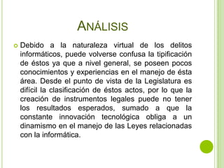 ANÁLISIS
   Debido a la naturaleza virtual de los delitos
    informáticos, puede volverse confusa la tipificación
    de éstos ya que a nivel general, se poseen pocos
    conocimientos y experiencias en el manejo de ésta
    área. Desde el punto de vista de la Legislatura es
    difícil la clasificación de éstos actos, por lo que la
    creación de instrumentos legales puede no tener
    los resultados esperados, sumado a que la
    constante innovación tecnológica obliga a un
    dinamismo en el manejo de las Leyes relacionadas
    con la informática.
 