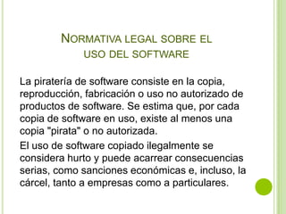 NORMATIVA LEGAL SOBRE EL
             USO DEL SOFTWARE

La piratería de software consiste en la copia,
reproducción, fabricación o uso no autorizado de
productos de software. Se estima que, por cada
copia de software en uso, existe al menos una
copia "pirata" o no autorizada.
El uso de software copiado ilegalmente se
considera hurto y puede acarrear consecuencias
serias, como sanciones económicas e, incluso, la
cárcel, tanto a empresas como a particulares.
 