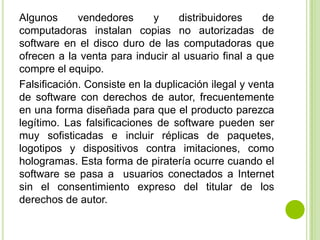 Algunos      vendedores       y    distribuidores     de
computadoras instalan copias no autorizadas de
software en el disco duro de las computadoras que
ofrecen a la venta para inducir al usuario final a que
compre el equipo.
Falsificación. Consiste en la duplicación ilegal y venta
de software con derechos de autor, frecuentemente
en una forma diseñada para que el producto parezca
legítimo. Las falsificaciones de software pueden ser
muy sofisticadas e incluir réplicas de paquetes,
logotipos y dispositivos contra imitaciones, como
hologramas. Esta forma de piratería ocurre cuando el
software se pasa a usuarios conectados a Internet
sin el consentimiento expreso del titular de los
derechos de autor.
 