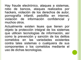 Hay fraude electrónico, ataques a sistemas,
robo de bancos, ataques realizados por
hackers, violación de los derechos de autor,
pornografía infantil, pedofilia en internet,
violación de información confidencial y
muchos otros.
Actualmente existen leyes que tienen por
objeto la protección integral de los sistemas
que utilicen tecnologías de información, así
como la prevención y sanción de los delitos
cometidos en las variedades existentes
contra tales sistemas o cualquiera de sus
componentes o los cometidos mediante el
uso de dichas tecnologías.
 