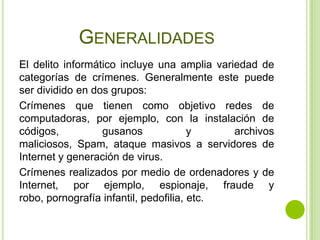 GENERALIDADES
El delito informático incluye una amplia variedad de
categorías de crímenes. Generalmente este puede
ser dividido en dos grupos:
Crímenes que tienen como objetivo redes de
computadoras, por ejemplo, con la instalación de
códigos,          gusanos              y     archivos
maliciosos, Spam, ataque masivos a servidores de
Internet y generación de virus.
Crímenes realizados por medio de ordenadores y de
Internet, por ejemplo, espionaje, fraude y
robo, pornografía infantil, pedofilia, etc.
 