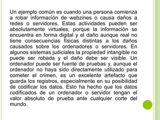 Un ejemplo común es cuando una persona comienza
a robar información de webzines o causa daños a
redes o servidores. Estas actividades pueden ser
absolutamente virtuales, porque la información se
encuentra en forma digital y el daño aunque real no
tiene consecuencias físicas distintas a los daños
causados sobre los ordenadores o servidores. En
algunos sistemas judiciales la propiedad intangible no
puede ser robada y el daño debe ser visible. Un
ordenador puede ser fuente de pruebas y, aunque el
ordenador no haya sido directamente utilizado para
cometer el crimen, es un excelente artefacto que
guarda los registros, especialmente en su posibilidad
de codificar los datos. Esto ha hecho que los datos
codificados de un ordenador o servidor tengan el
valor absoluto de prueba ante cualquier corte del
mundo.
 