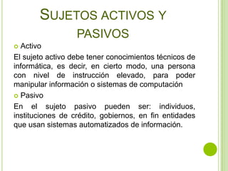 SUJETOS ACTIVOS Y
                  PASIVOS
 Activo
El sujeto activo debe tener conocimientos técnicos de
informática, es decir, en cierto modo, una persona
con nivel de instrucción elevado, para poder
manipular información o sistemas de computación
 Pasivo

En el sujeto pasivo pueden ser: individuos,
instituciones de crédito, gobiernos, en fin entidades
que usan sistemas automatizados de información.
 