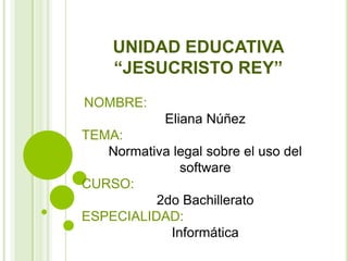 UNIDAD EDUCATIVA
    “JESUCRISTO REY”
NOMBRE:
             Eliana Núñez
TEMA:
   Normativa legal sobre el uso del
              software
CURSO:
          2do Bachillerato
ESPECIALIDAD:
            Informática
 