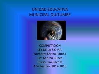 UNIDAD EDUCATIVA
MUNICIPAL QUITUMBE




    COMPUTACION
   LEY DE LA S.O.P.A.
 Nombre: Karina Ramos
   Lic: Andrea Bunce
   Curso: 1ro Bach B
 Año Lectivo: 2012-2013
 