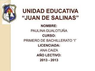 UNIDAD EDUCATIVA
“JUAN DE SALINAS”
NOMBRE:
PAULINA GUALOTUÑA
CURSO:
PRIMERO DE BACHILLERATO “I”
LICENCIADA:
ANA CAIZA
AÑO LECTIVO:
2013 - 2013
 