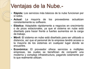 Ventajas de la Nube.







Rápida: Los servicios más básicos de la nube funcionan por
sí solos.
Actual: La mayoría de los proveedores actualizan
constantemente su software.
Elástica: Adaptable rápidamente a negocios en crecimiento
o de picos estacionales, ya que el sistema en nube está
diseñado para hacer frente a fuertes aumentos en la carga
de trabajo.
Móvil: El sistema en nube está diseñado para ser utilizado a
distancia, así que el personal de la empresa tendrá acceso a
la mayoría de los sistemas en cualquier lugar donde se
encuentre.
Económica: El proveedor ofrece servicios a múltiples
empresas, las cuales se benefician de compartir una
moderna y compleja infraestructura, pagando solamente por
lo que realmente utilizan.

 