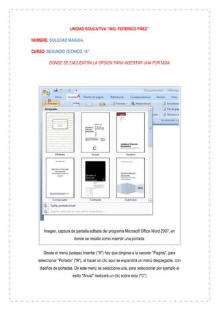 UNIDAD EDUCATIVA “ING. FEDERICO PÁEZ”
NOMBRE: SOLEDAD MAIGUA.
CURSO: SEGUNDO TECNICO “A”.
DONDE SE ENCUENTRA LA OPSION PARA INSERTAR UNA PORTADA

Imagen, captura de pantalla editada del programa Microsoft Office Word 2007, en
donde se resalta como insertar una portada.
Desde el menú (solapa) Insertar ("A") hay que dirigirse a la sección "Pagina", para
seleccionar "Portada" ("B"), al hacer un clic aquí se expandirá un menú desplegable, con
diseños de portadas. De este menú se selecciona una, para seleccionar por ejemplo el
estilo "Anual" realizará un clic sobre esta ("C")

 