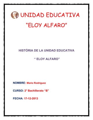 UNIDAD EDUCATIVA
“ELOY ALFARO”

HISTÓRIA DE LA UNIDAD EDUCATIVA
“ ELOY ALFARO”

NOMBRE: Mario Rodriguez
CURSO: 2° Bachillerato “B”
FECHA: 17-12-2013

 
