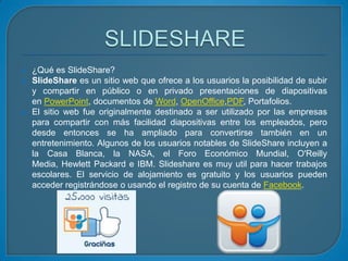 




¿Qué es SlideShare?
SlideShare es un sitio web que ofrece a los usuarios la posibilidad de subir
y compartir en público o en privado presentaciones de diapositivas
en PowerPoint, documentos de Word, OpenOffice,PDF, Portafolios.
El sitio web fue originalmente destinado a ser utilizado por las empresas
para compartir con más facilidad diapositivas entre los empleados, pero
desde entonces se ha ampliado para convertirse también en un
entretenimiento. Algunos de los usuarios notables de SlideShare incluyen a
la Casa Blanca, la NASA, el Foro Económico Mundial, O'Reilly
Media, Hewlett Packard e IBM. Slideshare es muy util para hacer trabajos
escolares. El servicio de alojamiento es gratuito y los usuarios pueden
acceder registrándose o usando el registro de su cuenta de Facebook.

 