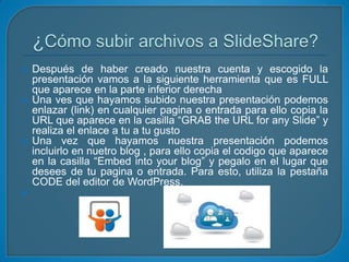 







Después de haber creado nuestra cuenta y escogido la
presentación vamos a la siguiente herramienta que es FULL
que aparece en la parte inferior derecha
Una ves que hayamos subido nuestra presentación podemos
enlazar (link) en cualquier pagina o entrada para ello copia la
URL que aparece en la casilla “GRAB the URL for any Slide” y
realiza el enlace a tu a tu gusto
Una vez que hayamos nuestra presentación podemos
incluirlo en nuetro blog , para ello copia el codigo que aparece
en la casilla “Embed into your blog” y pegalo en el lugar que
desees de tu pagina o entrada. Para esto, utiliza la pestaña
CODE del editor de WordPress.

 