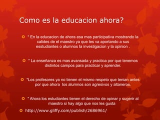 Como es la educacion ahora?
 * En la educacion de ahora esa mas participativa mostrando la
calides de el maestro ya que les va aportando a sus
esstudiantes o alumnos la investigacion y la opinion .
 * La enseñanza es mas avansada y practica por que tenemos
distintos campos para practicar y aprender.
 *Los profesores ya no tienen el mismo respeto que tenian antes
por que ahora los alumnos son agresivos y altaneros.
 * Ahora los estudiantes tienen el derecho de opinar y sugerir al
maestro si hay algo que nos les gusta
 http://www.gliffy.com/publish/2686961/
 