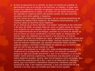  Si bien la educación en si cambió, es decir, la manera de enseñar, la
participación que se le otorga a los alumnos, el respeto, el lugar que
ocupan los maestros; también se agregan nuevas problemáticas, que
antes probablemente no había, o al menos no con tanta frecuencia.
Por ejemplo la violencia dentro del ámbito escolar. No solo entre los
alumnos, sino entre padres y maestros.
Se hizo común en estos últimos tiempos, ver en noticias situaciones de
violencia de padres hacia maestros, de maestros hacia alumnos y en
muchos casos de alumnos hacia maestros.
En un artículo en el diario llamado “Los Andes” publicado el día miércoles
3 de junio de 2009, se puede observar como un padre actúa de manera
muy violenta con una maestra, por las malas calificaciones de su hijo.
O la implementación de la tecnología, también es un tema de debate ya
que los libros se vieron sustituidos y muchos están en desacuerdo. En
primer lugar, las netbooks que se dieron a los alumnos, no fueron
entregadas a todos los colegios por igual, y además si bien hay chicos que
lo utilizan de la manera en la que se debe, muchos (quizás la mayoría) lo
usan de manera inadecuada, por ejemplo utilizando redes sociales,
jugando juegos y entrando a infinidades de páginas que no tienen nada
que ver con lo que se está viendo en clase.
Me parece que estando en el siglo XXI, estas problemáticas en la que la
violencia es la protagonista, deberían tener una solución inmediata,
porque es algo que puede prevenirse y que no es necesario, si se puede
hablar. Como alumnos argentinos, merecemos una educación a la que
todos podamos acceder; buena. Que nos enriquezca como personas. Que
nos permita superarnos día a día, y que no se base solo en cálculos o
letras, que nos enseñe a sobrellevar situaciones cotidianas que nos
presenta la vida, a ser mejores personas, a que una educación no sea
„distinta‟ a la otra, que nos enseñe que todos somos iguales.
 