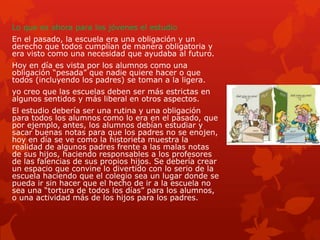 Lo que es ahora para los jóvenes el estudio
En el pasado, la escuela era una obligación y un
derecho que todos cumplían de manera obligatoria y
era visto como una necesidad que ayudaba al futuro.
Hoy en día es vista por los alumnos como una
obligación “pesada” que nadie quiere hacer o que
todos (incluyendo los padres) se toman a la ligera.
yo creo que las escuelas deben ser más estrictas en
algunos sentidos y más liberal en otros aspectos.
El estudio debería ser una rutina y una obligación
para todos los alumnos como lo era en el pasado, que
por ejemplo, antes, los alumnos debían estudiar y
sacar buenas notas para que los padres no se enojen,
hoy en día se ve como la historieta muestra la
realidad de algunos padres frente a las malas notas
de sus hijos, haciendo responsables a los profesores
de las falencias de sus propios hijos. Se debería crear
un espacio que convine lo divertido con lo serio de la
escuela haciendo que el colegio sea un lugar donde se
pueda ir sin hacer que el hecho de ir a la escuela no
sea una “tortura de todos los días” para los alumnos,
o una actividad más de los hijos para los padres.
 
