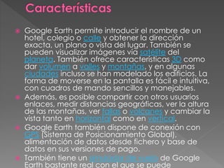  Google Earth permite introducir el nombre de un
hotel, colegio o calle y obtener la dirección
exacta, un plano o vista del lugar. También se
pueden visualizar imágenes vía satélite del
planeta. También ofrece características 3D como
dar volumen a valles y montañas, y en algunas
ciudades incluso se han modelado los edificios. La
forma de moverse en la pantalla es fácil e intuitiva,
con cuadros de mando sencillos y manejables.
 Además, es posible compartir con otros usuarios
enlaces, medir distancias geográficas, ver la altura
de las montañas, ver fallas o volcanes y cambiar la
vista tanto en horizontal como en vertical.
 Google Earth también dispone de conexión con
GPS (Sistema de Posicionamiento Global),
alimentación de datos desde fichero y base de
datos en sus versiones de pago.
 También tiene un simulador de vuelo de Google
Earth bastante real con el que se puede
 