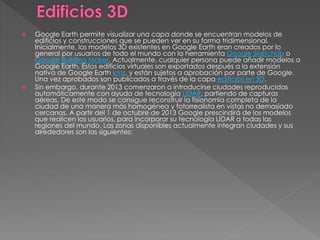  Google Earth permite visualizar una capa donde se encuentran modelos de
edificios y construcciones que se pueden ver en su forma tridimensional.
Inicialmente, los modelos 3D existentes en Google Earth eran creados por lo
general por usuarios de todo el mundo con la herramienta Google SketchUp o
Google Building Maker. Actualmente, cualquier persona puede añadir modelos a
Google Earth. Estos edificios virtuales son exportados después a la extensión
nativa de Google Earth kmz, y están sujetos a aprobación por parte de Google.
Una vez aprobados son publicados a través de la capa edificios en 3D.
 Sin embargo, durante 2013 comenzaron a introducirse ciudades reproducidas
automáticamente con ayuda de tecnología LIDAR, partiendo de capturas
aéreas. De este modo se consigue reconstruir la fisionomía completa de la
ciudad de una manera más homogénea y fotorrealista en vistas no demasiado
cercanas. A partir del 1 de octubre de 2013 Google prescindirá de los modelos
que realicen los usuarios, para incorporar su tecnología LIDAR a todas las
regiones del mundo. Las zonas disponibles actualmente integran ciudades y sus
alrededores son las siguientes:
 