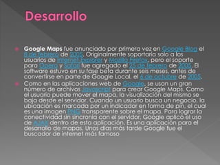  Google Maps fue anunciado por primera vez en Google Blog el
8 de febrero de 2005. Originalmente soportaría solo a los
usuarios de Internet Explorer y Mozilla Firefox, pero el soporte
para Opera y Safari fue agregado el 25 de febrero de 2005. El
software estuvo en su fase beta durante seis meses, antes de
convertirse en parte de Google Local, el 6 de octubre de 2005.
 Como en las aplicaciones web de Google, se usan un gran
número de archivos Javascript para crear Google Maps. Como
el usuario puede mover el mapa, la visualización del mismo se
baja desde el servidor. Cuando un usuario busca un negocio, la
ubicación es marcada por un indicador en forma de pin, el cual
es una imagen PNG transparente sobre el mapa. Para lograr la
conectividad sin sincronía con el servidor, Google aplicó el uso
de AJAX dentro de esta aplicación. Es una aplicación para el
desarrollo de mapas. Unos días más tarde Google fue el
buscador de internet más famoso
 