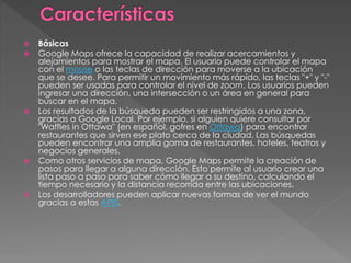  Básicas
 Google Maps ofrece la capacidad de realizar acercamientos y
alejamientos para mostrar el mapa. El usuario puede controlar el mapa
con el mouse o las teclas de dirección para moverse a la ubicación
que se desee. Para permitir un movimiento más rápido, las teclas "+" y "-"
pueden ser usadas para controlar el nivel de zoom. Los usuarios pueden
ingresar una dirección, una intersección o un área en general para
buscar en el mapa.
 Los resultados de la búsqueda pueden ser restringidos a una zona,
gracias a Google Local. Por ejemplo, si alguien quiere consultar por
"Waffles in Ottawa" (en español, gofres en Ottawa) para encontrar
restaurantes que sirven ese plato cerca de la ciudad. Las búsquedas
pueden encontrar una amplia gama de restaurantes, hoteles, teatros y
negocios generales.
 Como otros servicios de mapa, Google Maps permite la creación de
pasos para llegar a alguna dirección. Esto permite al usuario crear una
lista paso a paso para saber cómo llegar a su destino, calculando el
tiempo necesario y la distancia recorrida entre las ubicaciones.
 Los desarrolladores pueden aplicar nuevas formas de ver el mundo
gracias a estas APIS.
 