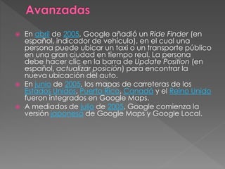  En abril de 2005, Google añadió un Ride Finder (en
español, indicador de vehículo), en el cual una
persona puede ubicar un taxi o un transporte público
en una gran ciudad en tiempo real. La persona
debe hacer clic en la barra de Update Position (en
español, actualizar posición) para encontrar la
nueva ubicación del auto.
 En junio de 2005, los mapas de carreteras de los
Estados Unidos, Puerto Rico, Canadá y el Reino Unido
fueron integrados en Google Maps.
 A mediados de julio de 2005, Google comienza la
versión japonesa de Google Maps y Google Local.
 