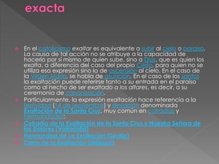  En el catolicismo exaltar es equivalente a subir al cielo o paraíso.
La causa de tal acción no se atribuye a la capacidad de
hacerlo por sí mismo de quien sube, sino a Dios, que es quien los
exalta, a diferencia del caso del propio Cristo, para quien no se
utiliza esa expresión sino la de ascensión al cielo. En el caso de
la Virgen María, se habla de asunción. En el caso de los santos
la exaltación puede referirse tanto a su entrada en el paraíso
como al hecho de ser exaltado a los altares, es decir, a su
ceremonia de canonización.
 Particularmente, la expresión exaltación hace referencia a la
festividad (14 de septiembre) y devoción denominada
Exaltación de la Santa Cruz, muy común en cofradías y
hermandades:
 Cofradía de la Exaltación de la Santa Cruz y Nuestra Señora de
los Dolores (Valladolid)
 Hermandad de La Exaltación (Sevilla)
 Cristo de la Exaltación (Málaga)
 