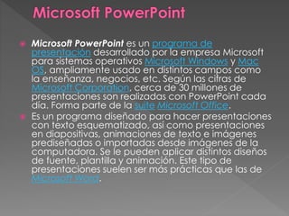  Microsoft PowerPoint es un programa de
presentación desarrollado por la empresa Microsoft
para sistemas operativos Microsoft Windows y Mac
OS, ampliamente usado en distintos campos como
la enseñanza, negocios, etc. Según las cifras de
Microsoft Corporation, cerca de 30 millones de
presentaciones son realizadas con PowerPoint cada
día. Forma parte de la suite Microsoft Office.
 Es un programa diseñado para hacer presentaciones
con texto esquematizado, así como presentaciones
en diapositivas, animaciones de texto e imágenes
prediseñadas o importadas desde imágenes de la
computadora. Se le pueden aplicar distintos diseños
de fuente, plantilla y animación. Este tipo de
presentaciones suelen ser más prácticas que las de
Microsoft Word.
 