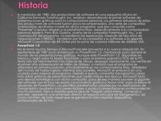  A mediados de 1980, dos productores de software en una pequeña oficina en
California llamada Forethought, Inc. estaban desarrollando el primer software de
presentaciones gráficas para la computadora personal. Los primeros esfuerzos de estos
dos productores de software fueron poco recompensados. Una serie de compañías
inversionistas declinaron invertir en dicho programa, que era conocido como
"Presenter" y estaba dirigido a la plataforma Mac, específicamente a la computadora
personal Apple II. Pero Bob Gaskins, dueño de la compañía Forethought, Inc., y el
coproductor del programa, no perdieron las esperanzas. Después de dos años de
negociaciones (1985-87), vendieron por fin la compañía y su software a la gigante
Microsoft Corporation de Bill Gates por la suma de catorce millones de dólares USA.
 PowerPoint 1.0
 No le tomó mucho tiempo a Microsoft sacarle provecho a su nueva adquisición. En
septiembre de 1987 sacó al mercado su PowerPoint 1.0, cambiando para siempre el
mundo de las presentaciones gráficas. Aunque este PowerPoint 1.0, disponible en
blanco y negro para la Apple Macintosh y para el sistema operativo DOS de la PC,
tenía sólo las herramientas más básicas de dibujo, despegó rápidamente. Las ventas en
el primer año sobrepasaron el millón de dólares, a medida que el programa se
afianzaba en primera posición, principalmente en las computadoras Mac, alrededor
del mundo de habla inglesa. Mientras esto sucedía, Microsoft se embarcó en una
cruzada para mejorar el programa. Debido a que la compañía Genigraphics sabía
más sobre gráficos de presentaciones que nadie más en esa época, Microsoft forzó
una alianza estratégica con dicha compañía, para de esa manera proveer al gigante
del software con el muy necesario conocimiento gráfico o "know how" para acelerar el
desarrollo de PowerPoint. Las plantillas prediseñadas creadas por los diseñadores de
Genigraphics ayudaron a los presentadores a producir presentaciones profesionales sin
mucho esfuerzo. Pero a medida que la idea de "hágalo usted mismo" comenzó a
prender, representó una amenaza directa al negocio principal de Genigraphics, así
como también de todo aquel que se ganaba la vida creando diapositivas
profesionales de 35 mm.
 