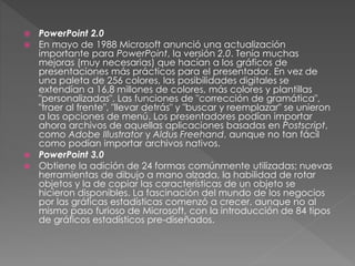  PowerPoint 2.0
 En mayo de 1988 Microsoft anunció una actualización
importante para PowerPoint, la versión 2.0. Tenía muchas
mejoras (muy necesarias) que hacían a los gráficos de
presentaciones más prácticos para el presentador. En vez de
una paleta de 256 colores, las posibilidades digitales se
extendían a 16,8 millones de colores, más colores y plantillas
"personalizadas". Las funciones de "corrección de gramática",
"traer al frente", "llevar detrás" y "buscar y reemplazar" se unieron
a las opciones de menú. Los presentadores podían importar
ahora archivos de aquellas aplicaciones basadas en Postscript,
como Adobe Illustrator y Aldus Freehand, aunque no tan fácil
como podían importar archivos nativos.
 PowerPoint 3.0
 Obtiene la adición de 24 formas comúnmente utilizadas; nuevas
herramientas de dibujo a mano alzada, la habilidad de rotar
objetos y la de copiar las características de un objeto se
hicieron disponibles. La fascinación del mundo de los negocios
por las gráficas estadísticas comenzó a crecer, aunque no al
mismo paso furioso de Microsoft, con la introducción de 84 tipos
de gráficos estadísticos pre-diseñados.
 