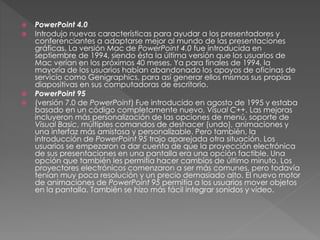  PowerPoint 4.0
 Introdujo nuevas características para ayudar a los presentadores y
conferenciantes a adaptarse mejor al mundo de las presentaciones
gráficas. La versión Mac de PowerPoint 4.0 fue introducida en
septiembre de 1994, siendo ésta la última versión que los usuarios de
Mac verían en los próximos 40 meses. Ya para finales de 1994, la
mayoría de los usuarios habían abandonado los apoyos de oficinas de
servicio como Genigraphics, para así generar ellos mismos sus propias
diapositivas en sus computadoras de escritorio.
 PowerPoint 95
 (versión 7.0 de PowerPoint) Fue introducido en agosto de 1995 y estaba
basado en un código completamente nuevo, Visual C++. Las mejoras
incluyeron más personalización de las opciones de menú, soporte de
Visual Basic, múltiples comandos de deshacer (undo), animaciones y
una interfaz más amistosa y personalizable. Pero también, la
introducción de PowerPoint 95 trajo aparejada otra situación. Los
usuarios se empezaron a dar cuenta de que la proyección electrónica
de sus presentaciones en una pantalla era una opción factible. Una
opción que también les permitía hacer cambios de último minuto. Los
proyectores electrónicos comenzaron a ser más comunes, pero todavía
tenían muy poca resolución y un precio demasiado alto. El nuevo motor
de animaciones de PowerPoint 95 permitía a los usuarios mover objetos
en la pantalla. También se hizo más fácil integrar sonidos y vídeo.
 