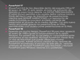  PowerPoint 97
 (PowerPoint 8.0) Se hizo disponible dentro del paquete Office 97
en enero de 1997. En esta versión, el motor de animación dio
dramáticos pasos hacia delante. Los SHOWS PERSONALIZADOS
(Custom Shows) permitían a los usuarios definir caminos únicos a
través del mismo juego de diapositivas de presentaciones,
mientras que GRABAR NARRACIONES y un reproductor de
media incrustado reconocieron el interés creciente del
presentador en el poder de los medios digitales. Con esta nueva
versión era posible guardar las presentaciones en HTML,
permitiéndoles a los usuarios poner presentaciones en la Web.
 PowerPoint 98
 Esperado por mucho tiempo, PowerPoint 98 para Mac apareció
en enero de 1998 e igualó la funcionabilidad de la versión
Windows. Por primera vez, la casi perfecta compatibilidad entre
plataformas se hizo realidad. Microsoft PowerPoint Viewer 98 es
un visor de Macintosh que puede utilizar para mostrar
presentaciones. Admite archivos creados en las versiones de
PowerPoint enumerados al principio de este artículo, versiones
anteriores de Microsoft PowerPoint para Macintosh y Microsoft
PowerPoint para Windows versiones 3.0 y posteriores.
 