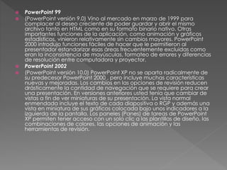  PowerPoint 99
 (PowerPoint versión 9.0) Vino al mercado en marzo de 1999 para
complacer al deseo creciente de poder guardar y abrir el mismo
archivo tanto en HTML como en su formato binario nativo. Otras
importantes funciones de la aplicación, como animación y gráficos
estadísticos, vinieron relativamente sin cambios mayores. PowerPoint
2000 introdujo funciones fáciles de hacer que le permitieron al
presentador estandarizar esas áreas frecuentemente excluidas como
eran la inconsistencia de mayúsculas, formateo de errores y diferencias
de resolución entre computadora y proyector.
 PowerPoint 2002
 (PowerPoint versión 10.0) PowerPoint XP no se aparta radicalmente de
su predecesor PowerPoint 2000 , pero incluye muchas características
nuevas y mejoradas. Los cambios en las opciones de revisión reducen
drásticamente la cantidad de navegación que se requiere para crear
una presentación. En versiones anteriores usted tenía que cambiar de
vistas a fin de ver miniaturas de su presentación. La vista normal
enmendada incluye el texto de cada diapositiva o RGP y además una
vista en miniatura de sus gráficos colocada bajo unos indicadores a la
izquierda de la pantalla. Los paneles (Panes) de tareas de PowerPoint
XP permiten tener acceso con un solo clic a las plantillas de diseño, las
combinaciones de colores, las opciones de animación y las
herramientas de revisión.
 