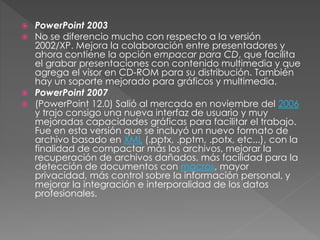  PowerPoint 2003
 No se diferencio mucho con respecto a la versión
2002/XP. Mejora la colaboración entre presentadores y
ahora contiene la opción empacar para CD, que facilita
el grabar presentaciones con contenido multimedia y que
agrega el visor en CD-ROM para su distribución. También
hay un soporte mejorado para gráficos y multimedia.
 PowerPoint 2007
 (PowerPoint 12.0) Salió al mercado en noviembre del 2006
y trajo consigo una nueva interfaz de usuario y muy
mejoradas capacidades gráficas para facilitar el trabajo.
Fue en esta versión que se incluyó un nuevo formato de
archivo basado en XML (.pptx, .pptm, .potx, etc...), con la
finalidad de compactar más los archivos, mejorar la
recuperación de archivos dañados, más facilidad para la
detección de documentos con macros, mayor
privacidad, más control sobre la información personal, y
mejorar la integración e interporalidad de los datos
profesionales.
 