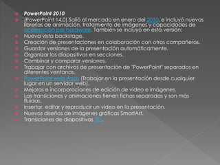  PowerPoint 2010
 (PowerPoint 14.0) Salió al mercado en enero del 2010, e incluyó nuevas
librerías de animación, tratamiento de imágenes y capacidades de
aceleración por hardware. También se incluyó en esta versión:
 Nueva vista backstage.
 Creación de presentaciones en colaboración con otros compañeros.
 Guardar versiones de la presentación automáticamente.
 Organizar las diapositivas en secciones.
 Combinar y comparar versiones.
 Trabajar con archivos de presentación de "PowerPoint" separados en
diferentes ventanas.
 PowerPoint web Apps (Trabajar en la presentación desde cualquier
lugar en un servidor web).
 Mejoras e incorporaciones de edición de video e imágenes.
 Las transiciones y animaciones tienen fichas separadas y son más
fluidas.
 Insertar, editar y reproducir un video en la presentación.
 Nuevos diseños de imágenes gráficas SmartArt.
 Transiciones de diapositivas 3D.
 