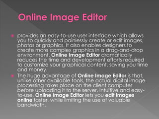  provides an easy-to-use user interface which allows
you to quickly and painlessly create or edit images,
photos or graphics. It also enables designers to
create more complex graphics in a drag-and-drop
environment. Online Image Editor dramatically
reduces the time and development efforts required
to customize your graphical content, saving you time
and money.
 The huge advantage of Online Image Editor is that,
unlike other available tools, the actual digital image
processing takes place on the client computer
before uploading it to the server. Intuitive and easy-
to-use, Online Image Editor lets you edit images
online faster, while limiting the use of valuable
bandwidth.
 