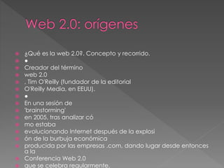  ¿Qué es la web 2.0?. Concepto y recorrido.
 ●
 Creador del término
 web 2.0
 , Tim O'Reilly (fundador de la editorial
 O'Reilly Media, en EEUU).
 ●
 En una sesión de
 'brainstorming'
 en 2005, tras analizar có
 mo estaba
 evolucionando Internet después de la explosi
 ón de la burbuja económica
 producida por las empresas .com, dando lugar desde entonces
a la
 Conferencia Web 2.0
 que se celebra regularmente.
 