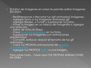  El Editor de Imágenes en Línea te permite editar imágenes
EN LÍNEA.
- Redimensionar o Recortar tus (gif animados) imágenes.
- Agregar Texto a tus imágenes animadas gif.
- Agregar Bordes, o Fundir y Superponer tus fotos.
- Poner tu imagen en un Marco de Fotografía o agregar
una Máscara.
- Editor de fotos en línea.
- Crear esquinas redondas en tus fotos.
- Superponer tus imágenes con animaciones
predefinidas!
- Convertir, enfocar, reducir el tamaño de tus gif
animados...
- Crear tus PROPIAS animaciones de estrellas
centelleantes.
- Agregar tus PROPIOS brillos a una imagen.
Pero sobre todo... Crear aquí TUS PROPIAS ANIMACIONES
EN LÍNEA
 