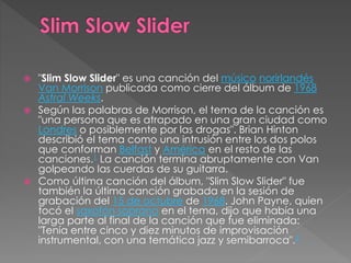  "Slim Slow Slider" es una canción del músico norirlandés
Van Morrison publicada como cierre del álbum de 1968
Astral Weeks.
 Según las palabras de Morrison, el tema de la canción es
"una persona que es atrapado en una gran ciudad como
Londres o posiblemente por las drogas". Brian Hinton
describió el tema como una intrusión entre los dos polos
que conforman Belfast y América en el resto de las
canciones.1 La canción termina abruptamente con Van
golpeando las cuerdas de su guitarra.
 Como última canción del álbum, "Slim Slow Slider" fue
también la última canción grabada en la sesión de
grabación del 15 de octubre de 1968. John Payne, quien
tocó el saxofón soprano en el tema, dijo que había una
larga parte al final de la canción que fue eliminada:
"Tenía entre cinco y diez minutos de improvisación
instrumental, con una temática jazz y semibarroca".2
 