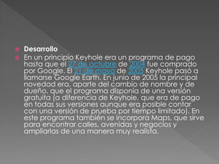  Desarrollo
 En un principio Keyhole era un programa de pago
hasta que el 27 de octubre de 2004 fue comprado
por Google. El 21 de mayo de 2005 Keyhole pasó a
llamarse Google Earth. En junio de 2005 la principal
novedad era, aparte del cambio de nombre y de
dueño, que el programa disponía de una versión
gratuita (a diferencia de Keyhole, que era de pago
en todas sus versiones aunque era posible contar
con una versión de prueba por tiempo limitado). En
este programa también se incorpora Maps, que sirve
para encontrar calles, avenidas y negocios y
ampliarlas de una manera muy realista.
 