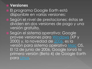  Versiones
 El programa Google Earth está
disponible en varias versiones:
 Según el nivel de prestaciones: éstas se
dividen en dos versiones de pago y una
versión gratuita.
 Según el sistema operativo: Google
provee versiones para Windows (XP y
2000) y, la novedad de 2006, es la
versión para sistema operativo Mac OS.
El 12 de junio de 2006, Google lanzó la
primera versión (Beta 4) de Google Earth
para Linux.
 
