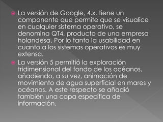 La versión de Google, 4.x, tiene un
componente que permite que se visualice
en cualquier sistema operativo, se
denomina QT4, producto de una empresa
holandesa. Por lo tanto la usabilidad en
cuanto a los sistemas operativos es muy
extensa.
 La versión 5 permitió la exploración
tridimensional del fondo de los océanos,
añadiendo, a su vez, animación de
movimiento de agua superficial en mares y
océanos. A este respecto se añadió
también una capa específica de
información.
 