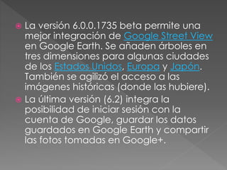  La versión 6.0.0.1735 beta permite una
mejor integración de Google Street View
en Google Earth. Se añaden árboles en
tres dimensiones para algunas ciudades
de los Estados Unidos, Europa y Japón.
También se agilizó el acceso a las
imágenes históricas (donde las hubiere).
 La última versión (6.2) integra la
posibilidad de iniciar sesión con la
cuenta de Google, guardar los datos
guardados en Google Earth y compartir
las fotos tomadas en Google+.
 